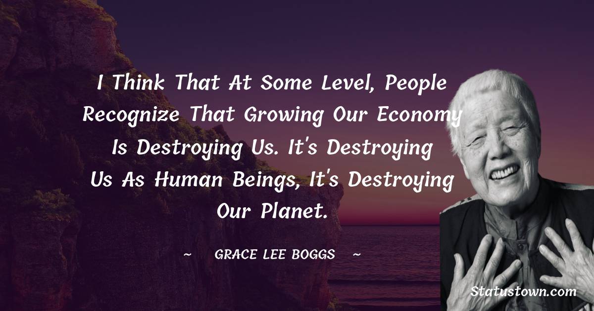 Grace Lee Boggs Quotes - I think that at some level, people recognize that growing our economy is destroying us. It's destroying us as human beings, it's destroying our planet.